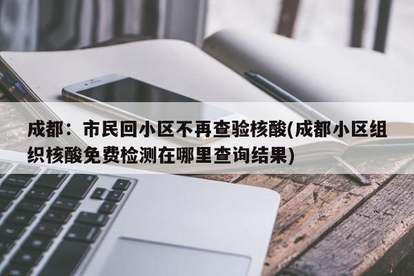 成都:市民回小区不再查验核酸(成都小区组织核酸免费检测在哪里查询结果)