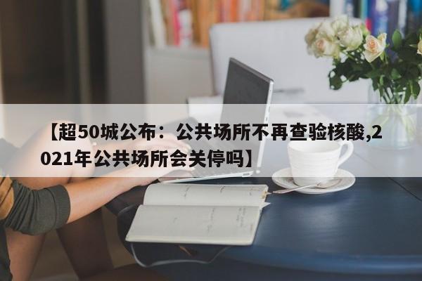 【超50城公布:公共场所不再查验核酸,2021年公共场所会关停吗】
