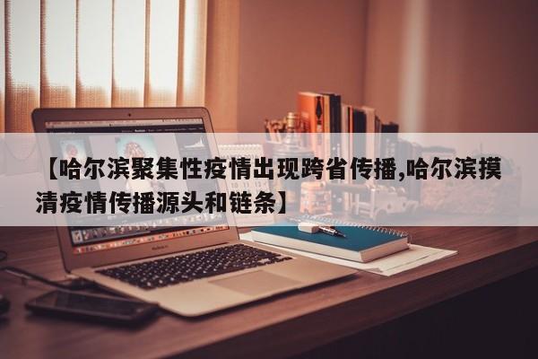 【哈尔滨聚集性疫情出现跨省传播,哈尔滨摸清疫情传播源头和链条】
