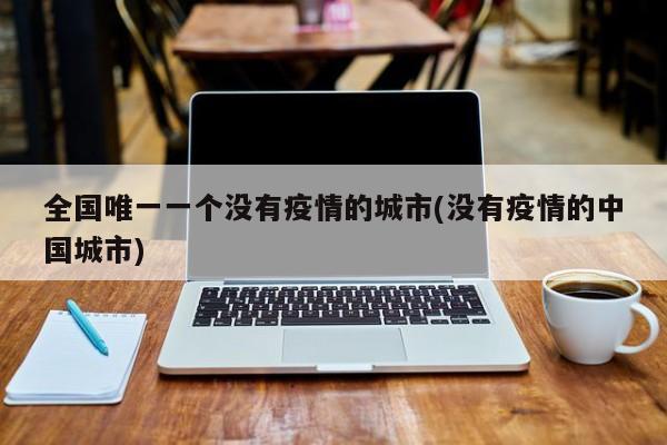 全国唯一一个没有疫情的城市(没有疫情的中国城市)