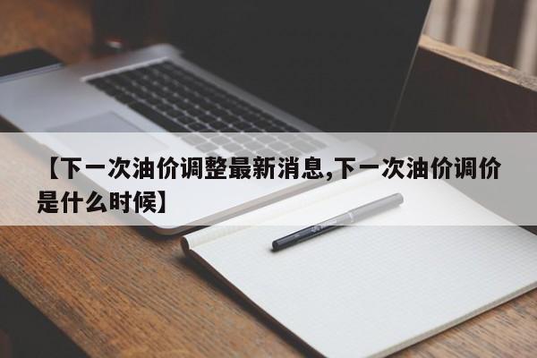 【下一次油价调整最新消息,下一次油价调价是什么时候】
