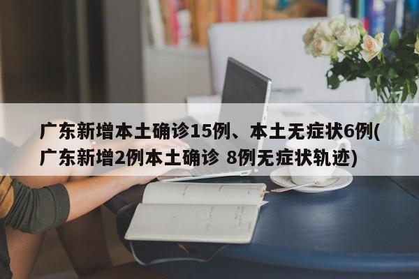 广东新增本土确诊15例、本土无症状6例(广东新增2例本土确诊 8例无症状轨迹)