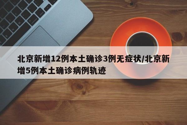北京新增12例本土确诊3例无症状/北京新增5例本土确诊病例轨迹