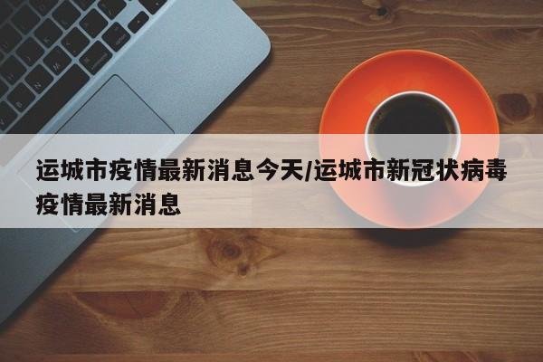 运城市疫情最新消息今天/运城市新冠状病毒疫情最新消息