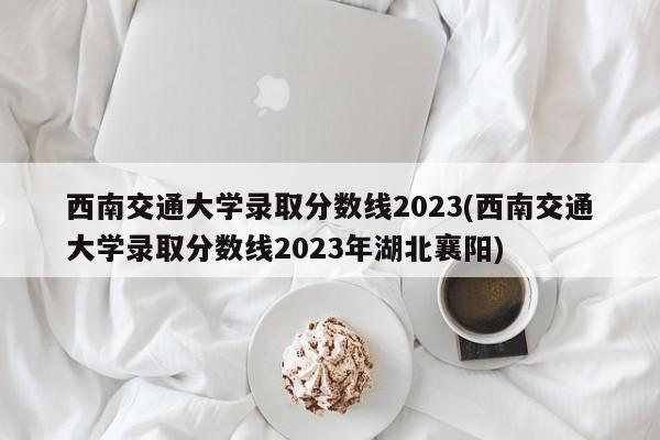 西南交通大学录取分数线2023(西南交通大学录取分数线2023年湖北襄阳)