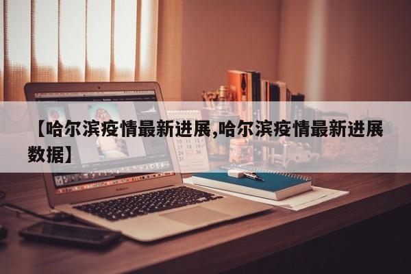 【哈尔滨疫情最新进展,哈尔滨疫情最新进展数据】