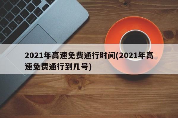 2021年高速免费通行时间(2021年高速免费通行到几号)