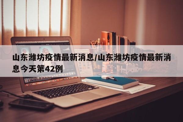 山东潍坊疫情最新消息/山东潍坊疫情最新消息今天第42例