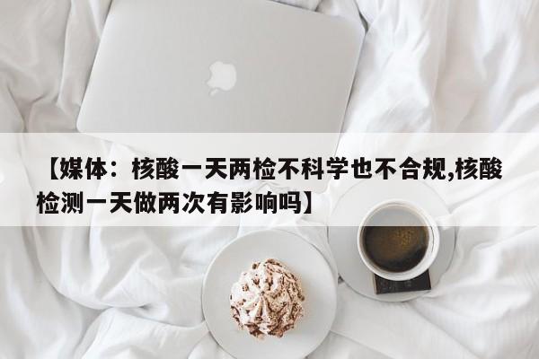 【媒体:核酸一天两检不科学也不合规,核酸检测一天做两次有影响吗】