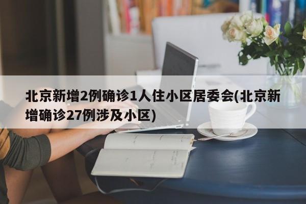 北京新增2例确诊1人住小区居委会(北京新增确诊27例涉及小区)