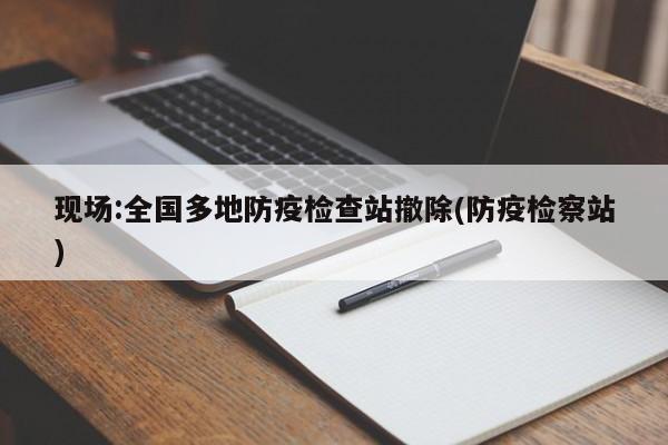 现场:全国多地防疫检查站撤除(防疫检察站)