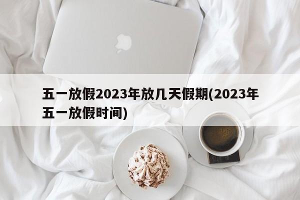 五一放假2023年放几天假期(2023年五一放假时间)