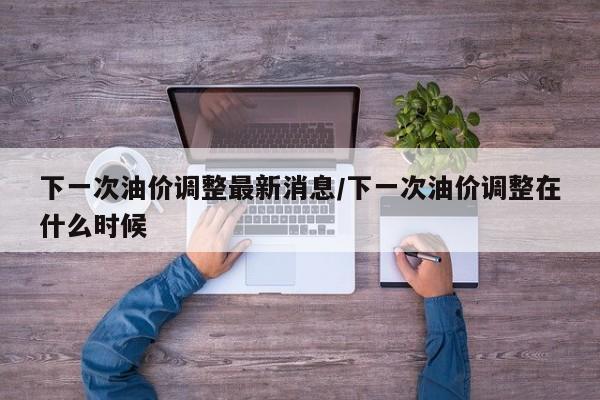 下一次油价调整最新消息/下一次油价调整在什么时候