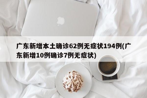 广东新增本土确诊62例无症状194例(广东新增10例确诊7例无症状)