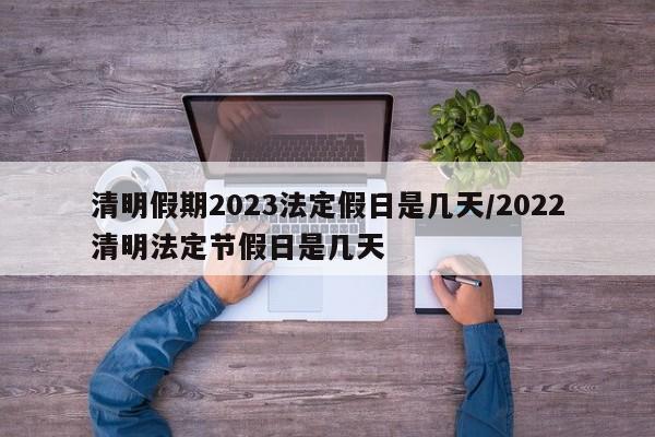 清明假期2023法定假日是几天/2022清明法定节假日是几天