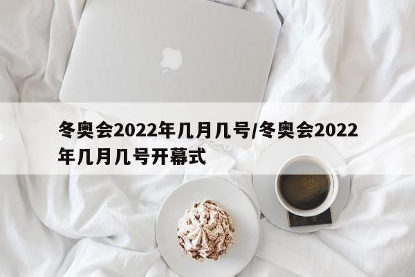 冬奥会2022年几月几号/冬奥会2022年几月几号开幕式