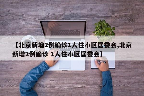 【北京新增2例确诊1人住小区居委会,北京新增2例确诊 1人住小区居委会】