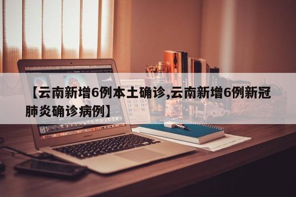【云南新增6例本土确诊,云南新增6例新冠肺炎确诊病例】