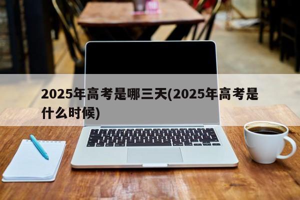 2025年高考是哪三天(2025年高考是什么时候)
