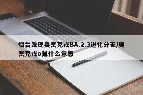烟台发现奥密克戎BA.2.3进化分支/奥密克戎o是什么意思