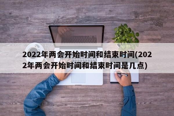 2022年两会开始时间和结束时间(2022年两会开始时间和结束时间是几点)