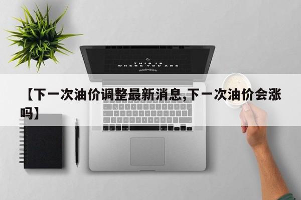 【下一次油价调整最新消息,下一次油价会涨吗】