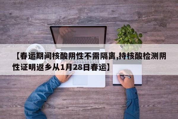 【春运期间核酸阴性不需隔离,持核酸检测阴性证明返乡从1月28日春运】
