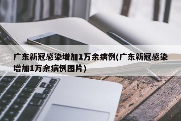 广东新冠感染增加1万余病例(广东新冠感染增加1万余病例图片)