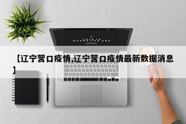 【辽宁营口疫情,辽宁营口疫情最新数据消息】