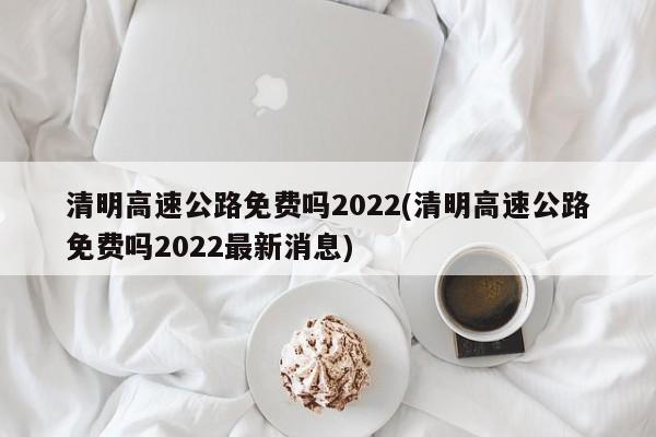 清明高速公路免费吗2022(清明高速公路免费吗2022最新消息)