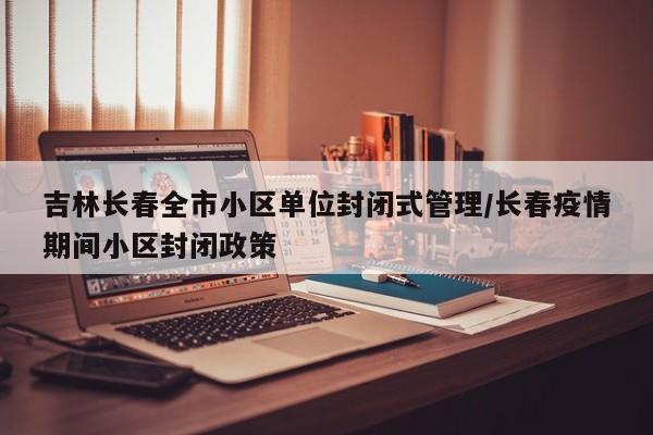 吉林长春全市小区单位封闭式管理/长春疫情期间小区封闭政策