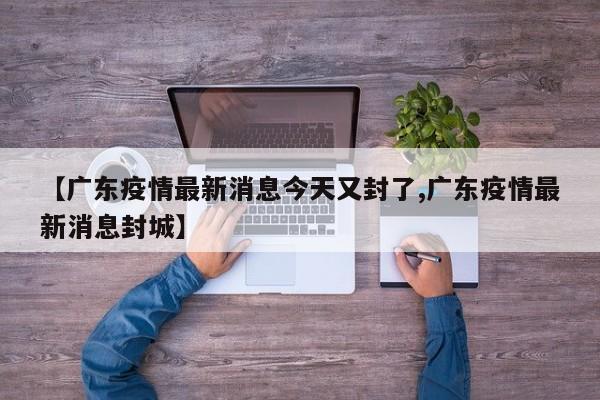 【广东疫情最新消息今天又封了,广东疫情最新消息封城】