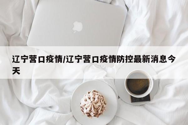 辽宁营口疫情/辽宁营口疫情防控最新消息今天