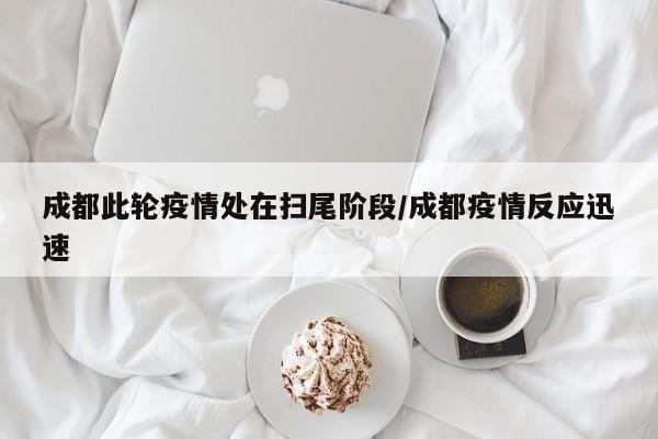 成都此轮疫情处在扫尾阶段/成都疫情反应迅速