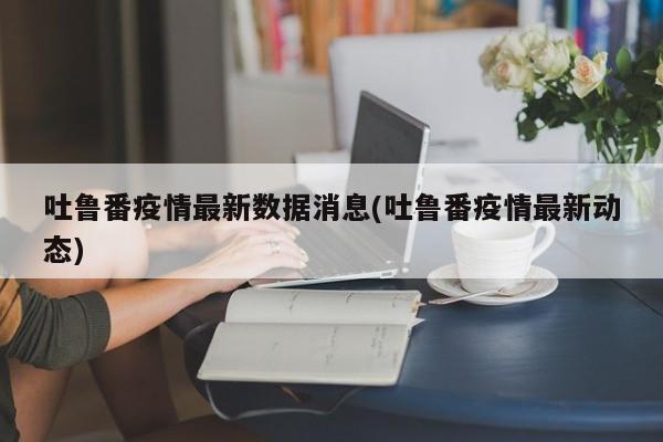 吐鲁番疫情最新数据消息(吐鲁番疫情最新动态)