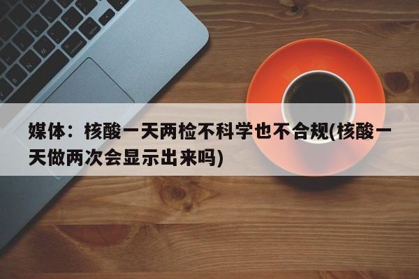 媒体:核酸一天两检不科学也不合规(核酸一天做两次会显示出来吗)