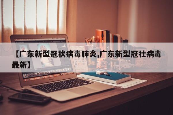 【广东新型冠状病毒肺炎,广东新型冠壮病毒最新】