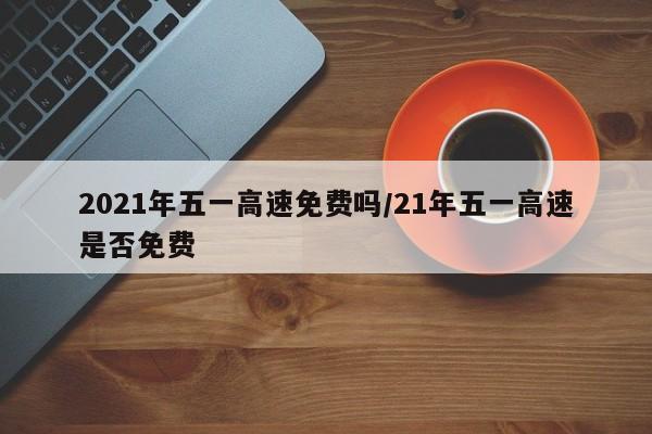 2021年五一高速免费吗/21年五一高速是否免费
