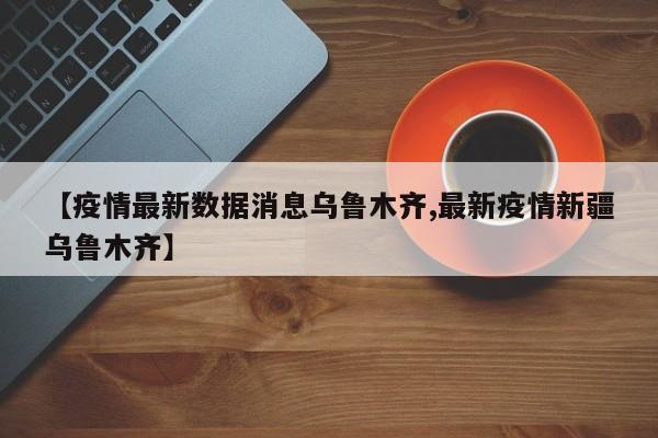 【疫情最新数据消息乌鲁木齐,最新疫情新疆乌鲁木齐】