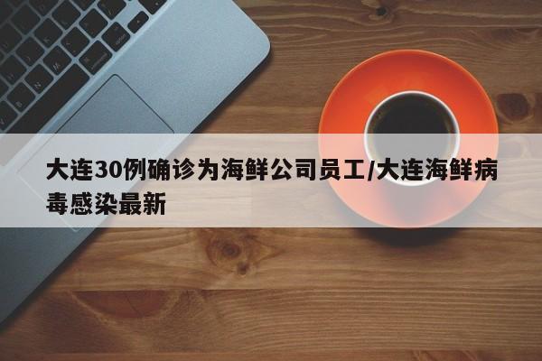 大连30例确诊为海鲜公司员工/大连海鲜病毒感染最新