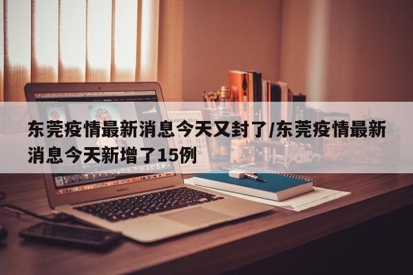 东莞疫情最新消息今天又封了/东莞疫情最新消息今天新增了15例